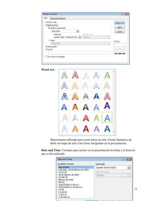 Word Art:




           Mayormente utilizado para crear letras en arte. Forma llamativa de
           darle un toque de arte a las letras integradas en la presentación.

    Date and Time: Formato para incluir en la presentación la fecha y la hora en
    que se ha realizado.




                                                                                13
 
 