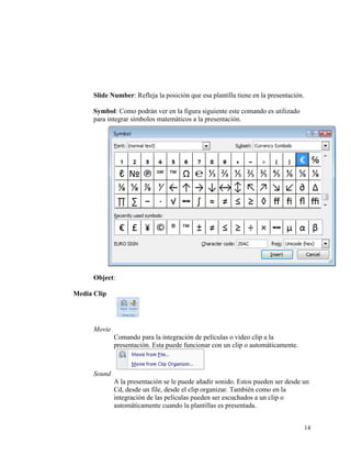 Slide Number: Refleja la posición que esa plantilla tiene en la presentación.

          Symbol: Como podrán ver en la figura siguiente este comando es utilizado
          para integrar símbolos matemáticos a la presentación.




          Object:

    Media Clip




          Movie
                  Comando para la integración de películas o video clip a la
                  presentación. Esta puede funcionar con un clip o automáticamente.



          Sound
                  A la presentación se le puede añadir sonido. Estos pueden ser desde un
                  Cd, desde un file, desde el clip organizar. También como en la
                  integración de las películas pueden ser escuchados a un clip o
                  automáticamente cuando la plantillas es presentada.


                                                                                          14
 
 