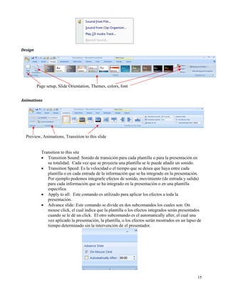 Design  




           Page setup, Slide Orientation, Themes, colors, font 


Animations  




    Preview, Animations, Transition to this slide


             Transition to this site
             • Transition Sound: Sonido de transición para cada plantilla o para la presentación en
                su totalidad. Cada vez que se proyecta una plantilla se le puede añadir un sonido.
             • Transition Speed: Es la velocidad o el tiempo que se desea que haya entre cada
                plantilla o en cada entrada de la información que se ha integrado en la presentación.
                Por ejemplo podemos integrarle efectos de sonido, movimiento (de entrada y salida)
                para cada información que se ha integrado en la presentación o en una plantilla
                especifica.
             • Apply to all: Este comando es utilizado para aplicar los efectos a toda la
                presentación.
             • Advance slide: Este comando se divide en dos subcomandos los cuales son: On
                mouse click, el cual indica que la plantilla o los efectos integrados serán presentados
                cuando se le dé un click. El otro subcomando es el automatically after, el cual una
                vez aplicado la presentación, la plantilla, o los efectos serán mostrados en un lapso de
                tiempo determinado sin la intervención de el presentador.




                                                                                                     15
 
 