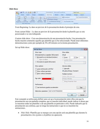 Slide Show  




       From Beginning: Le dara un preview de la presentación desde el prinsipio de esta.

       From current Slide: : Le dara un preview de la presentación desde la plantilla que se esta
       posicionado o se esta trabajando.

       Custom slide show: Crea una demostración de una presentación hecha. Una presentación
       hecha muestra solamente aquella que plantilla que se ha seleccionado. Puede tener diferentes
       demostraciones como por ejemplo de 30 a 60 minutos en la misma presentación. 
        
       Set up Slide show:




       Este comando se utiliza para definir unos set up a la presentación entre ellos esta que la
       presentación sea con pantalla completa, que se muestra individual, puede indicar si desea que
       se muestren todas las plantillas o de una plantilla en particular a otra. Puede indicarle que la
       presentación sea continua, que no tenga las narraciones o que no se muestren las
       animaciones.

           •   Hide Slide: Plantilla que se marque con esta opción será una plantilla que durante la
               presentación a los oyentes o al publico no aparecerá.


                                                                                                    16
 
 