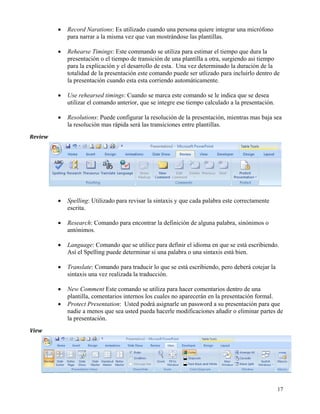 •   Record Narations: Es utilizado cuando una persona quiere integrar una micrófono
               para narrar a la misma vez que van mostrándose las plantillas.

           •   Rehearse Timings: Este commando se utiliza para estimar el tiempo que dura la
               presentación o el tiempo de transición de una plantilla a otra, surgiendo asi tiempo
               para la explicación y el desarrollo de esta. Una vez determinado la duración de la
               totalidad de la presentación este comando puede ser utlizado para incluirlo dentro de
               la presentación cuando esta esta corriendo automáticamente.

           •   Use rehearsed timings: Cuando se marca este comando se le indica que se desea
               utilizar el comando anterior, que se integre ese tiempo calculado a la presentación.

           •   Resolutions: Puede configurar la resolución de la presentación, mientras mas baja sea
               la resolución mas rápida será las transiciones entre plantillas.
Review  
 

 




           •   Spelling: Utilizado para revisar la sintaxis y que cada palabra este correctamente
               escrita.

           •   Research: Comando para encontrar la definición de alguna palabra, sinónimos o
               antónimos.

           •   Language: Comando que se utilice para definir el idioma en que se está escribiendo.
               Así el Spelling puede determinar si una palabra o una sintaxis está bien.

           •   Translate: Comando para traducir lo que se está escribiendo, pero deberá cotejar la
               sintaxis una vez realizada la traducción.

           •   New Comment Este comando se utiliza para hacer comentarios dentro de una
               plantilla, comentarios internos los cuales no aparecerán en la presentación formal.
           •   Protect Presentation: Usted podrá asignarle un password a su presentación para que
               nadie a menos que sea usted pueda hacerle modificaciones añadir o eliminar partes de
               la presentación.
View  




                                                                                                      17
 
 