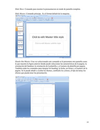 Slide Show: Comando para mostrar la prensentacion en mode de pantalla completa.

    Slide Master: Comando principa. Es el format default de la maquina.




    Hando Out Master: Una vez seleccionado este comando se le presentara otro pantalla como
    la que muestra la figura anterior donde puede seleccionar las características de la pagina, la
    orientación del handout, la orientación de la plantilla, y el numero de plantilla por pagina.
    También están los comandos para integrar los heading, la fecha, un footer y el numero de la
    pagina. Se le puede añadir u ocultar los themes, cambiarle los colores, el tipo de letray los
    efectos que pueda tener las presentación.




                                                                                                 19
 
 