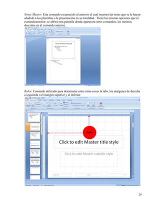 Notes Master: Este comando es parecido al anterior el cual muestra las notas que se le hayan
    añadido a las plantillas o la presentación en su totalidad. Tiene las mismas opciones que el
    comandoanterior, se abrirá otra pantalla donde aparecerá otros comandos, los mismos
    descritos en el comando anterior.




    Ruler: Comando utilizado para determinar entre otras cosas la tabs, los márgenes de derecha
    a izquierda o el margen superior y el inferior.




                                                     Ruler




                                                                                              20
 
 