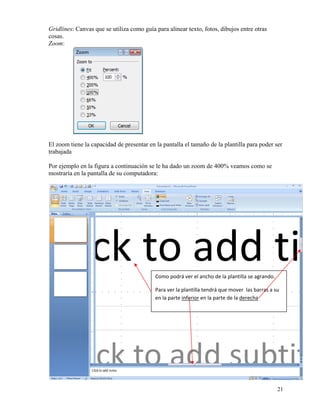 Gridlines: Canvas que se utiliza como guía para alinear texto, fotos, dibujos entre otras
    cosas.
    Zoom:




    El zoom tiene la capacidad de presentar en la pantalla el tamaño de la plantilla para poder ser
    trabajada

    Por ejemplo en la figura a continuación se le ha dado un zoom de 400% veamos como se
    mostraría en la pantalla de su computadora:




                                               Como podrá ver el ancho de la plantilla se agrando. 

                                               Para ver la plantilla tendrá que mover  las barras a su 
                                               en la parte inferior en la parte de la derecha 




                                                                                                      21
 
 