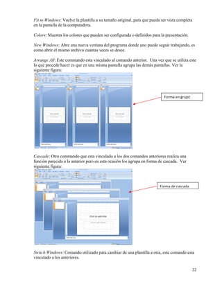 Fit to Windows: Vuelve la plantilla a su tamaño original, para que pueda ser vista completa
    en la pantalla de la computadora.

    Colors: Muestra los colores que pueden ser configurada o definidos para la presentación.

    New Windows: Abre una nueva ventana del programa donde uno puede seguir trabajando, es
    como abrir el mismo archivo cuantas veces se desee.

    Arrange All: Este commando esta vinculado al comando anterior. Una vez que se utiliza este
    lo que procede hacer es que en una misma pantalla agrupa las demás pantallas. Ver la
    siguiente figura:




                                                                              Forma en grupo




    Cascade: Otro commando que esta vinculado a los dos comandos anteriores realiza una
    función parecida a la anterior pero en esta ocasión los agrupa en forma de cascada. Ver
    siguiente figura:



                                                                            Forma de cascada




    Switch Windows: Comando utilizado para cambiar de una plantilla a otra, este comando esta
    vinculado a los anteriores.

                                                                                                  22
 
 