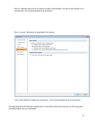 Macros: Muestra una lista de los macros creados, funcionando y los que se han borrado en la
       presentación. Es la misma pantalla de la de macros.




       Macro security: Maximiza la seguridad de los macros.




       View Code: Edita los códigos de visual basic. Es la misma pantalla de la de visual basic.


En cada integración de Películas, animaciones, se les puede indicar que sean por un clip o que pase
automáticamente una vez la plantilla.


                                                                                                   24
 
 