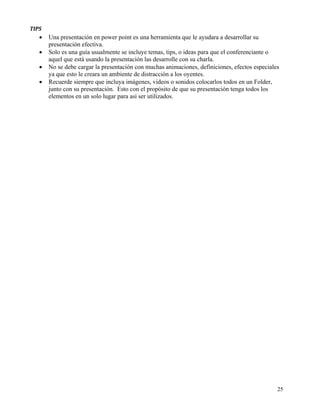 TIPS 
    •   Una presentación en power point es una herramienta que le ayudara a desarrollar su
        presentación efectiva.
    •   Solo es una guía usualmente se incluye temas, tips, o ideas para que el conferenciante o
        aquel que está usando la presentación las desarrolle con su charla.
    •   No se debe cargar la presentación con muchas animaciones, definiciones, efectos especiales
        ya que esto le creara un ambiente de distracción a los oyentes.
    •   Recuerde siempre que incluya imágenes, videos o sonidos colocarlos todos en un Folder,
        junto con su presentación. Esto con el propósito de que su presentación tenga todos los
        elementos en un solo lugar para así ser utilizados.




                                                                                                 25
 
 