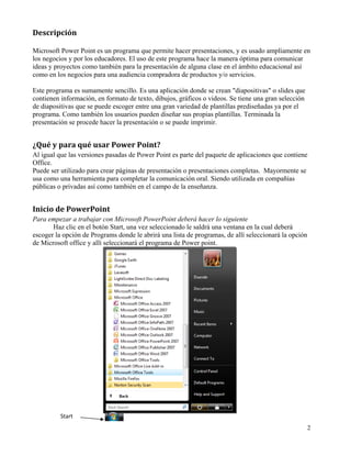 Descripción 

Microsoft Power Point es un programa que permite hacer presentaciones, y es usado ampliamente en
los negocios y por los educadores. El uso de este programa hace la manera óptima para comunicar
ideas y proyectos como también para la presentación de alguna clase en el ámbito educacional así
como en los negocios para una audiencia compradora de productos y/o servicios.

Este programa es sumamente sencillo. Es una aplicación donde se crean "diapositivas" o slides que
contienen información, en formato de texto, dibujos, gráficos o videos. Se tiene una gran selección
de diapositivas que se puede escoger entre una gran variedad de plantillas prediseñadas ya por el
programa. Como también los usuarios pueden diseñar sus propias plantillas. Terminada la
presentación se procede hacer la presentación o se puede imprimir.


¿Qué y para qué usar Power Point? 
Al igual que las versiones pasadas de Power Point es parte del paquete de aplicaciones que contiene
Office.
Puede ser utilizado para crear páginas de presentación o presentaciones completas. Mayormente se
usa como una herramienta para completar la comunicación oral. Siendo utilizada en compañías
públicas o privadas así como también en el campo de la enseñanza.


Inicio de PowerPoint 
Para empezar a trabajar con Microsoft PowerPoint deberá hacer lo siguiente
       Haz clic en el botón Start, una vez seleccionado le saldrá una ventana en la cual deberá
escoger la opción de Programs donde le abrirá una lista de programas, de allí seleccionará la opción
de Microsoft office y allí seleccionará el programa de Power point.




          Start 
                                                                                                       2
 
 