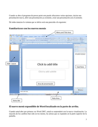 Cuando se abre el programa de power point este puede ofrecernos varias opciones, iniciar una
   presentación nueva, abrir una presentación ya existente, crear una presentación con el asistente.

   De todas maneras la ventana que se abrira será una parecida a la siguiente:


   Familiarícese con los nuevos menús 
                                                                 Menu and Title Area 




Slide  Layout 
                                                                                            Task Pane




                                        Area de presentación




                                                           Note Area
        Status Bar 


   El nuevo menú expandible de Word localizado en la parte de arriba. 

   Cuando usted abre por primera vez Word 2007, usted se sorprenderá con la nueva visualización. La
   mayoría de los cambios han sido en los menús, las aéreas que se expandes en la parte superior de la
   pantalla.
                                                                                                        3
    
 