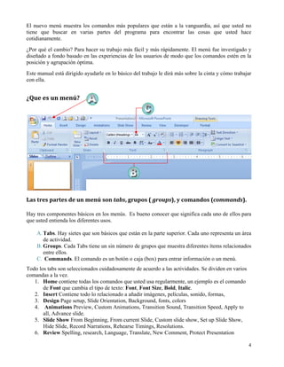 El nuevo menú muestra los comandos más populares que están a la vanguardia, así que usted no
tiene que buscar en varias partes del programa para encontrar las cosas que usted hace
cotidianamente.
¿Por qué el cambio? Para hacer su trabajo más fácil y más rápidamente. El menú fue investigado y
diseñado a fondo basado en las experiencias de los usuarios de modo que los comandos estén en la
posición y agrupación óptima.
Este manual está dirigido ayudarle en lo básico del trabajo le dirá más sobre la cinta y cómo trabajar
con ella.


¿Que es un menú? 




Las tres partes de un menú son tabs, grupos ( groups), y comandos (commands). 

Hay tres componentes básicos en los menús. Es bueno conocer que significa cada uno de ellos para
que usted entienda los diferentes usos.

    A. Tabs. Hay sietes que son básicos que están en la parte superior. Cada uno representa un área
       de actividad.
    B. Groups. Cada Tabs tiene un sin número de grupos que muestra diferentes ítems relacionados
       entre ellos.
    C. Commands. El comando es un botón o caja (box) para entrar información o un menú.
Todo los tabs son seleccionados cuidadosamente de acuerdo a las actividades. Se dividen en varios
comandas a la vez.
   1. Home contiene todas los comandos que usted usa regularmente, un ejemplo es el comando
       de Font que cambia el tipo de texto: Font, Font Size, Bold, Italic.
   2. Insert Contiene todo lo relacionado a añadir imágenes, películas, sonido, formas,
   3. Design Page setup, Slide Orientation, Background, fonts, colors
   4. Animations Preview, Custom Animations, Transition Sound, Transition Speed, Apply to
       all, Advance slide.
   5. Slide Show From Beginning, From current Slide, Custom slide show, Set up Slide Show,
       Hide Slide, Record Narrations, Rehearse Timings, Resolutions.
   6. Review Spelling, research, Language, Translate, New Comment, Protect Presentation

                                                                                                    4
 
 