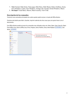 7. View Normal, Slide Sorter, Notes page, Slide Show, Slide Master, Ruler, Gridlines, Zoom,
       Fit to Windows, Colors, New Windows, Arrange All, Cascade, Switch Windows, Macro
    8. Developer Visual Basic, Macros, Macro security, View Code


Descripción de los comandos 
Tenemos unos comandos principales los cuales ayudan podrá accesar a través del Office Button.  

Presione este botón para Abrir, Guardar, Imprimir además de otras cosas que uno quiera hacer con el 
documento. 

Con Office Button puede acccesar los comandos mas utilizados estos son: New, Open, Save, Save As, Open 
from Office Live, Save to Office Live, Print, Prepare, Send, Publish, Close, Word Option                       , Exit 
Word                    . 

 
                                                         Área donde aparecerán los 
 
                                                         documentos mas reciente abiertos.

 




                                                                                                                         5
 
 