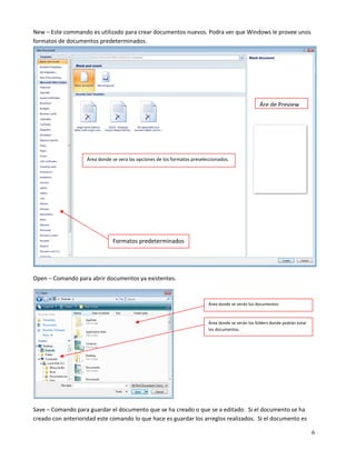 New – Este commando es utilizado para crear documentos nuevos. Podra ver que Windows le provee unos 
formatos de documentos predeterminados.




                                                                                                      Áre de Preview




                    Área donde se vera las opciones de los formatos preseleccionados. 




                               Formatos predeterminados 


                                                                                                                                       

Open – Comando para abrir documentos ya existentes.  


                                                                            Área donde se verán los documentos 



                                                                            Área donde se verán los folders donde podrán estar 
                                                                            los documentos. 




                                                            

Save – Comando para guardar el documento que se ha creado o que se a editado.  Si el documento se ha 
creado con anterioridad este comando lo que hace es guardar los arreglos realizados.  Si el documento es 

                                                                                                                                  6
 
 