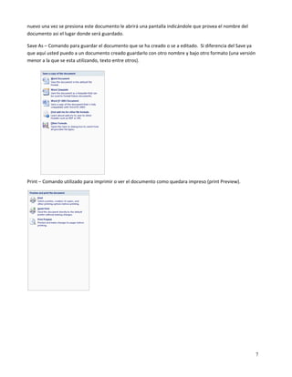 nuevo una vez se presiona este documento le abrirá una pantalla indicándole que provea el nombre del 
documento asi el lugar donde será guardado. 

Save As – Comando para guardar el documento que se ha creado o se a editado.  Si diferencia del Save ya 
que aquí usted puedo a un documento creado guardarlo con otro nombre y bajo otro formato (una versión 
menor a la que se esta utilizando, texto entre otros).  

 

 

 

 

 

 

 

 

 

Print – Comando utilizado para imprimir o ver el documento como quedara impreso (print Preview). 




                             

 

 

 

 


                                                                                                        7
 
 