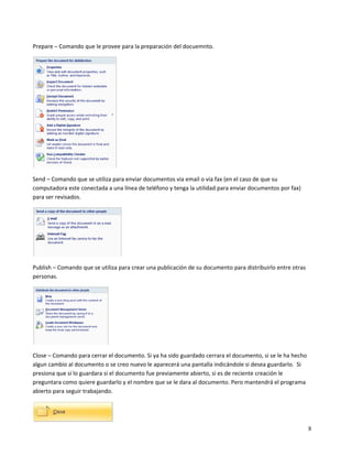  

Prepare – Comando que le provee para la preparación del docuemnto.  




                                      

Send – Comando que se utiliza para enviar documentos via email o via fax (en el caso de que su 
computadora este conectada a una línea de teléfono y tenga la utilidad para enviar documentos por fax) 
para ser revisados. 




                                          

Publish – Comando que se utiliza para crear una publicación de su documento para distribuirlo entre otras 
personas.  




                              

Close – Comando para cerrar el documento. Si ya ha sido guardado cerrara el documento, si se le ha hecho 
algun cambio al documento o se creo nuevo le aparecerá una pantalla indicándole si desea guardarlo.  Si 
presiona que si lo guardara si el documento fue previamente abierto, si es de reciente creación le 
preguntara como quiere guardarlo y el nombre que se le dara al documento. Pero mantendrá el programa 
abierto para seguir trabajando.  



                                  
                                                                                                             8
 
 