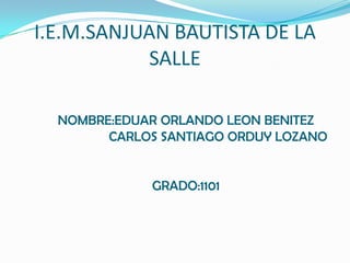 I.E.M.SANJUAN BAUTISTA DE LA
           SALLE

  NOMBRE:EDUAR ORLANDO LEON BENITEZ
        CARLOS SANTIAGO ORDUY LOZANO


             GRADO:1101
 