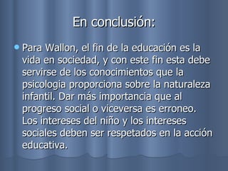 En conclusión: Para Wallon, el fin de la educación es la vida en sociedad, y con este fin esta debe servirse de los conocimientos que la psicologia proporciona sobre la naturaleza infantil. Dar más importancia que al progreso social o viceversa es erroneo. Los intereses del niño y los intereses sociales deben ser respetados en la acción educativa. 
