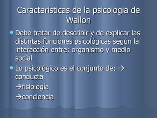 Caracteristicas de la psicologia de Wallon Debe tratar de describir y de explicar las distintas funciones psicológicas según la interacción entre: organismo y medio social Lo psicológico es el conjunto de:   conducta   fisiología   conciencia 