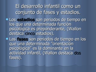 El desarrollo infantil como un conjunto de fases y estadios. Los  estadios  son periodos de tiempo en los que una determinada función psicológica es preponderante, (Wallon destaca  cinco  estadios). Las  fases  son periodos de tiempo en los que una determinada ”orientación psicológica” es la dominante en la actividad infantil, (Wallon destaca  dos  fases). 
