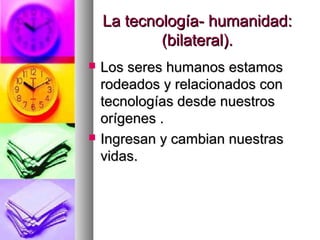 La tecnología- humanidad:
            (bilateral).
   Los seres humanos estamos
    rodeados y relacionados con
    tecnologías desde nuestros
    orígenes .
   Ingresan y cambian nuestras
    vidas.
 