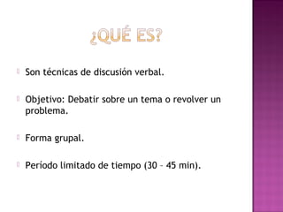 

Son técnicas de discusión verbal.



Objetivo: Debatir sobre un tema o revolver un
problema.



Forma grupal.



Período limitado de tiempo (30 – 45 min).

 