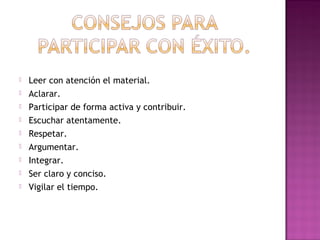 









Leer con atención el material.
Aclarar.
Participar de forma activa y contribuir.
Escuchar atentamente.
Respetar.
Argumentar.
Integrar.
Ser claro y conciso.
Vigilar el tiempo.

 