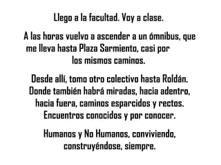 Llego a la facultad. Voy a clase.  A las horas vuelvo a ascender a un ómnibus, que me lleva hasta Plaza Sarmiento, casi por  los mismos caminos.  Desde allí, tomo otro colectivo hasta Roldán. Donde también habrá miradas, hacia adentro, hacia fuera, caminos esparcidos y rectos. Encuentros conocidos y por conocer. Humanos y No Humanos, conviviendo, construyéndose, siempre. 