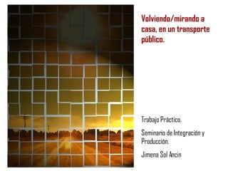 Volviendo/mirando a casa, en un transporte público.   Trabajo Práctico. Seminario de Integración y Producción. Jimena Sol Ancin 