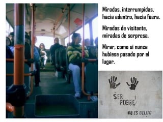 Miradas, interrumpidas, hacia adentro, hacia fuera. Miradas de visitante, miradas de sorpresa. Mirar, como si nunca hubiese pasado por el lugar. 
