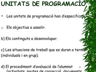 UNITATS DE PROGRAMACÌÓ  Les unitats de programació han d’especificar: Els objectius a assolir. b) Els continguts a desenvolupar. c) Les situacions de treball que es duran a terme (individuals i en grup). d) El procediment d’avaluació de l’alumnat (activitats,   pautes de correcció, documents d’observació   sistemàtica…). 