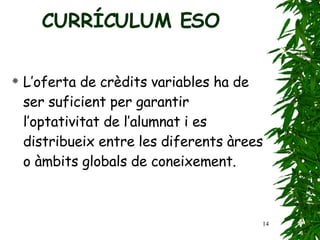 L’oferta de crèdits variables ha de ser suficient per   garantir l’optativitat de l’alumnat i es distribueix entre   les diferents àrees o àmbits globals de coneixement. CURRÍCULUM ESO 