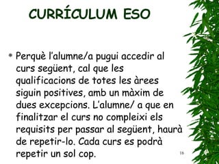 Perquè l’alumne/a pugui accedir al curs següent, cal   que les qualificacions de totes les àrees siguin positives,   amb un màxim de dues excepcions. L’alumne/   a que en finalitzar el curs no compleixi els requisits   per passar al següent, haurà de repetir-lo .  Cada curs es podrà repetir un sol cop. CURRÍCULUM ESO 