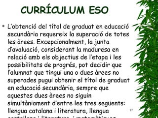 L’obtenció del títol de graduat en educació secundària   requereix la superació de totes les àrees. Excepcionalment,   la junta d’avaluació, considerant la   maduresa en relació amb els objectius de l’etapa i   les possibilitats de progrés, pot decidir que l’alumnat   que tingui una o dues àrees no superades pugui   obtenir el títol de graduat en educació secundària,   sempre que aquestes dues àrees no siguin   simultàniament d’entre les tres següents: llengua   catalana i literatura, llengua castellana i literatura,   i matemàtiques. CURRÍCULUM ESO 