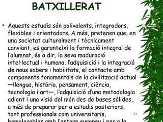 BATXILLERAT Aquests estudis són polivalents, integradors, flexibles   i orientadors. A més, pretenen que, en una societat   culturalment i tècnicament canviant, es garanteixi   la formació integral de l’alumnat, és a dir,   la seva maduració intel·lectual i humana, l’adquisició   i la integració de nous sabers i habilitats, el contacte   amb components fonamentals de la civilització   actual —llengua, història, pensament, ciència, tecnologia   i art—, l’adquisició d’una metodologia adient   i una visió del món des de bases sòlides, a més de   preparar per a estudis posteriors, tant professionals   com universitaris, homologables amb l’entorn   europeu i per a la vida laboral. 