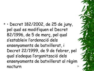 •  Decret 182/2002, de 25 de juny, pel qual es modifiquen   el Decret 82/1996, de 5 de març, pel qual   s’estableix l’ordenació dels ensenyaments de batxillerat,   i Decret 22/1999, de 9 de febrer, pel qual   s’adequa l’organització dels ensenyaments de batxillerat   al règim nocturn 