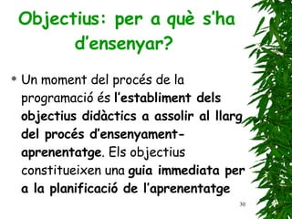 Objectius: per a què s’ha d’ensenyar?   Un moment del procés de la programació és  l’establiment dels objectius didàctics a assolir al llarg del procés d’ensenyament-aprenentatge . Els objectius constitueixen una  guia immediata per a la planificació de l’aprenentatge   