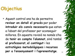Aquest control ens ha de permetre  revisar en detall el procés  per poder  introduir els canvis necessaris  que estan a l’abast del professor per aconseguir millores. En aquesta revisió no només s’ha de  tenir en compte l’alumnat , sinó també  el professorat ,  el contingut  i les  estratègies metodològiques  i  recursos per a l’ensenyament i l’aprenentatge .  Objectius 