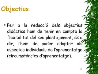 Per a la redacció dels objectius didàctics hem de tenir en compte la flexibilitat del seu plantejament, és a dir, l’hem de poder adaptar als aspectes individuals de l’aprenentatge (circumstàncies d’aprenentatge). Objectius 