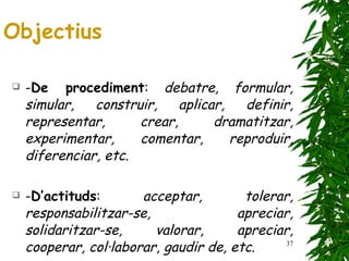 - De procediment :  debatre, formular, simular, construir, aplicar, definir, representar, crear, dramatitzar, experimentar, comentar, reproduir, diferenciar, etc. - D’actituds :  acceptar, tolerar, responsabilitzar-se, apreciar, solidaritzar-se, valorar, apreciar, cooperar, col·laborar, gaudir de, etc . Objectius 