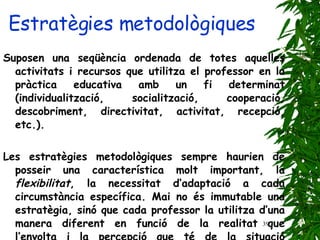 Estratègies metodològiques Suposen una seqüència ordenada de totes aquelles activitats i recursos que utilitza el professor en la pràctica educativa amb un fi determinat (individualització, socialització, cooperació, descobriment, directivitat, activitat, recepció, etc.).   Les estratègies metodològiques sempre haurien de posseir una característica molt important, la  flexibilitat , la necessitat d’adaptació a cada circumstància específica. Mai no és immutable una estratègia, sinó que cada professor la utilitza d’una manera diferent en funció de la realitat que l’envolta i la percepció que té de la situació d’ensenyament. 