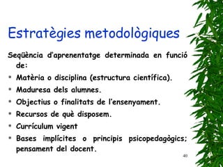 Seqüència d’aprenentatge determinada en funció de: Matèria o disciplina (estructura científica). Maduresa dels alumnes. Objectius o finalitats de l’ensenyament. Recursos de què disposem. Currículum vigent Bases implícites o principis psicopedagògics; pensament del docent. Estratègies metodològiques 