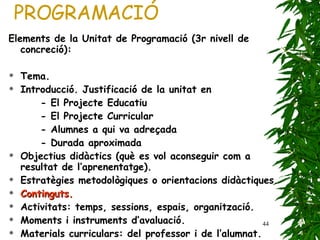 PROGRAMACIÓ Elements de la Unitat de Programació (3r nivell de concreció): Tema. Introducció. Justificació de la unitat en - El Projecte Educatiu - El Projecte Curricular - Alumnes a qui va adreçada - Durada aproximada Objectius didàctics (què es vol aconseguir com a resultat de l’aprenentatge). Estratègies metodològiques o orientacions didàctiques. Continguts. Activitats: temps, sessions, espais, organització. Moments i instruments d’avaluació. Materials curriculars: del professor i de l’alumnat. 