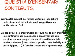 QUÈ S’HA D’ENSENYAR: CONTIGUTS. Continguts: conjunt de  formes culturals i de sabers seleccionats  al voltant del qual s’organitzen les activitats de l’aula. Un pas previ a la programació de l’aula ha de ser analitzar els continguts per seleccionar i organitzar els que considerem més adequats a les circumstàncies dels nostres alumnes (coneixements previs, característiques psicològiques,...) i l’ambient específic d’aprenentatge.   