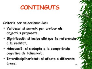 CONTINGUTS Criteris per seleccionar-los: Validesa: si serveix per arribar als objectius proposats. Significació: si inclou allò que fa referència a la realitat. Adequació: si s’adapta a la competència cognitiva de l’alumne/a. Interdisciplinarietat: si afecta a diferents àrees. 