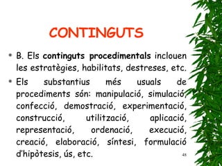 B. Els  continguts procedimentals  inclouen les estratègies, habilitats, destreses, etc.  Els substantius més usuals de procediments són: manipulació, simulació, confecció, demostració, experimentació, construcció, utilització, aplicació, representació, ordenació, execució, creació, elaboració, síntesi, formulació d’hipòtesis, ús, etc. CONTINGUTS 