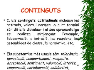 C. Els  continguts actitudinals  inclouen les actituds, valors i normes. A curt termini són difícils d’avaluar i el seu aprenentatge es realitza mitjançant l’exemple, l’observació, la imitació, les reunions, les assemblees de classe, la normativa, etc. Els substantius més usuals són:  tolerància, apreciació, comportament, respecte, acceptació, sentiment, valoració, interès, cooperació, col·laboració, solidaritat, participació, etc.   CONTINGUTS 