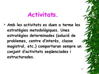 Activitats. Amb les activitats es duen a terme les estratègies metodològiques. Unes estratègies determinades (solució de problemes, centre d’interès, classe magistral, etc.) comportaran sempre un conjunt d’activitats seqüenciades i estructurades . 