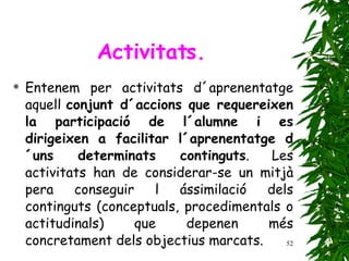 Entenem per activitats d´aprenentatge aquell  conjunt d´accions que requereixen la participació de l´alumne i es dirigeixen a facilitar l´aprenentatge d´uns determinats continguts . Les activitats han de considerar-se un mitjà pera conseguir l ássimilació dels continguts (conceptuals, procedimentals o actitudinals) que depenen més concretament dels objectius marcats. Activitats. 
