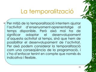 La temporalització Per mitjà de la temporalització intentem ajustar l’activitat d’ensenyament-aprenentatge al temps disponible. Però això mai ha de significar adaptar el desenvolupament d’aquesta activitat al temps, sinó que hem de possibilitar el desenvolupament de l’activitat. Per això podem considerar la temporalització com una conseqüència de la programació, i s’ha d’enfocar tenint en compte que només és indicativa i flexible. 