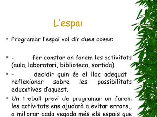 Programar l’espai vol dir dues coses: -            fer constar on farem les activitats (aula, laboratori, biblioteca, sortida) -            decidir quin és el lloc adequat i reflexionar sobre les possibilitats educatives d’aquest. Un treball previ de programar on farem les activitats ens ajudarà a evitar errors i a millorar cada vegada més els espais que utilitzem al centre. L’espai 