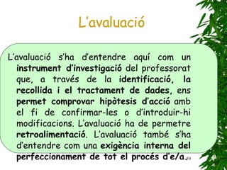 L’avaluació L’avaluació s’ha d’entendre aquí com un  instrument d’investigació  del professorat que, a través de la  identificació, la recollida i el tractament de dades,  ens  permet comprovar hipòtesis d’acció  amb el fi de confirmar-les o d’introduir-hi modificacions. L’avaluació ha de permetre  retroalimentació . L’avaluació també s’ha d’entendre com una  exigència interna del perfeccionament de tot el procés d’e/a. 